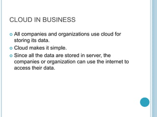 CLOUD IN BUSINESS
 All companies and organizations use cloud for
storing its data.
 Cloud makes it simple.
 Since all the data are stored in server, the
companies or organization can use the internet to
access their data.
 