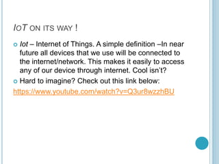 IOT ON ITS WAY !
 Iot – Internet of Things. A simple definition –In near
future all devices that we use will be connected to
the internet/network. This makes it easily to access
any of our device through internet. Cool isn’t?
 Hard to imagine? Check out this link below:
https://www.youtube.com/watch?v=Q3ur8wzzhBU
 