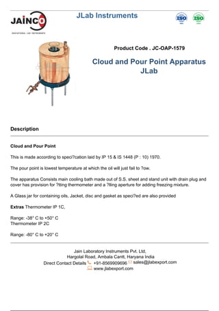 JLab Instruments
Product Code . JC-OAP-1579
Cloud and Pour Point Apparatus
JLab
Description
Cloud and Pour Point
This is made according to speci?cation laid by IP 15 & IS 1448 (P : 10) 1970.
The pour point is lowest temperature at which the oil will just fail to ?ow.
The apparatus Consists main cooling bath made out of S.S. sheet and stand unit with drain plug and
cover has provision for ?tting thermometer and a ?lling aperture for adding freezing mixture.
A Glass jar for containing oils, Jacket, disc and gasket as speci?ed are also provided
Extras Thermometer IP 1C,
Range: -38° C to +50° C
Thermometer IP 2C
Range: -80° C to +20° C
Jain Laboratory Instruments Pvt. Ltd,
Hargolal Road, Ambala Cantt, Haryana India
Direct Contact Details +91-8569909696 sales@jlabexport.com
www.jlabexport.com
Powered by TCPDF (www.tcpdf.org)
 