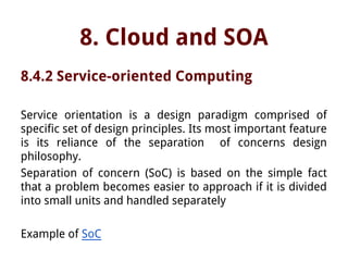 8. Cloud and SOA
8.4.2 Service-oriented Computing
Service orientation is a design paradigm comprised of
specific set of design principles. Its most important feature
is its reliance of the separation of concerns design
philosophy.
Separation of concern (SoC) is based on the simple fact
that a problem becomes easier to approach if it is divided
into small units and handled separately
Example of SoC
 