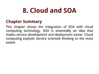 8. Cloud and SOA
Chapter Summary
This chapter shows the integration of SOA with cloud
computing technology. SOA is essentially an idea that
makes service development and deployment easier. Cloud
computing exploits Service oriented thinking to the most
extent
 