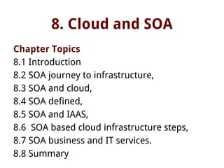 8. Cloud and SOA
Chapter Topics
8.1 Introduction
8.2 SOA journey to infrastructure,
8.3 SOA and cloud,
8.4 SOA defined,
8.5 SOA and IAAS,
8.6 SOA based cloud infrastructure steps,
8.7 SOA business and IT services.
8.8 Summary
 