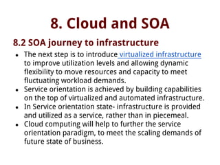 8. Cloud and SOA
8.2 SOA journey to infrastructure
● The next step is to introduce virtualized infrastructure
to improve utilization levels and allowing dynamic
flexibility to move resources and capacity to meet
fluctuating workload demands.
● Service orientation is achieved by building capabilities
on the top of virtualized and automated infrastructure.
● In Service orientation state- infrastructure is provided
and utilized as a service, rather than in piecemeal.
● Cloud computing will help to further the service
orientation paradigm, to meet the scaling demands of
future state of business.
 