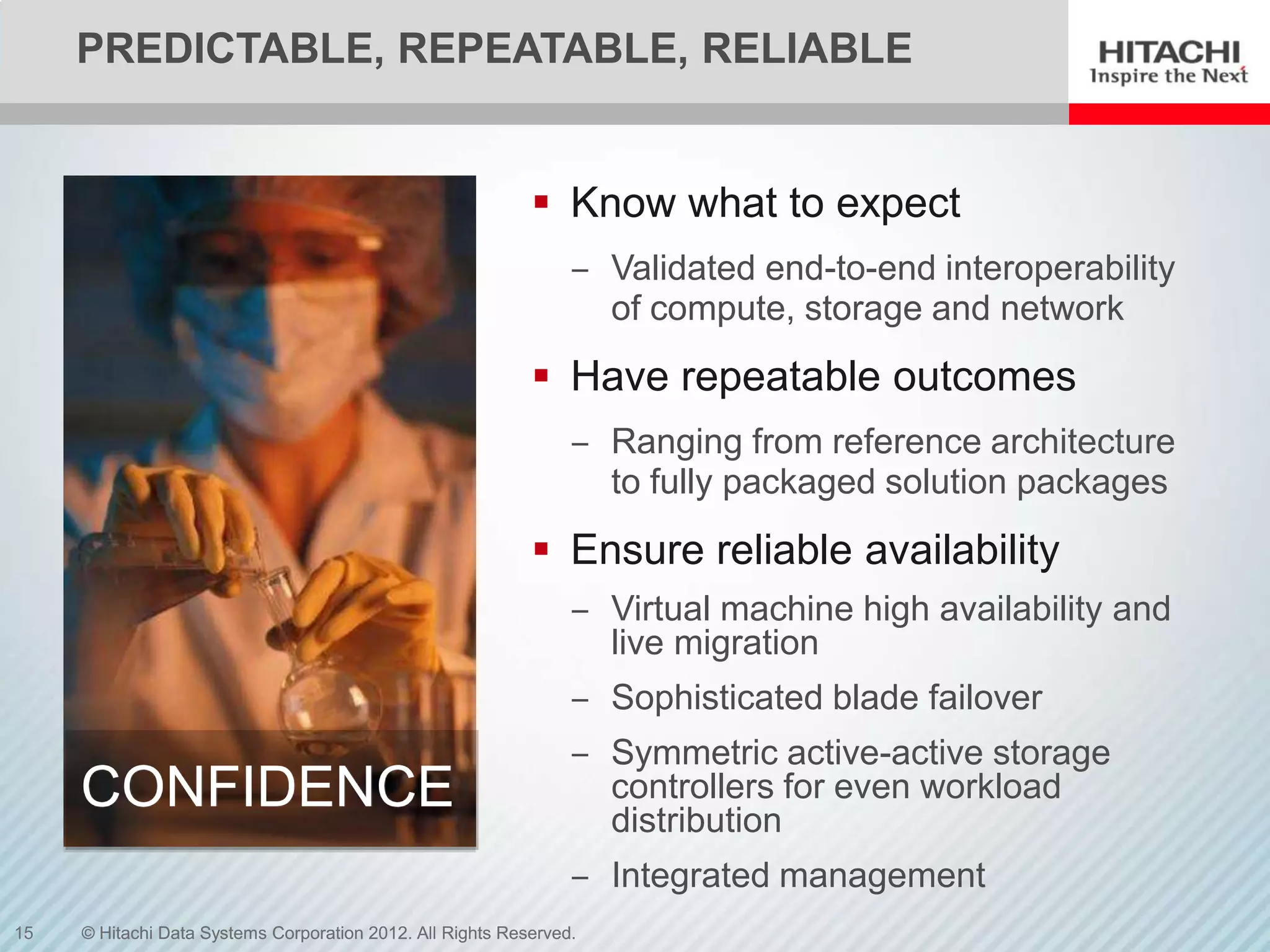 PREDICTABLE, REPEATABLE, RELIABLE


                                                             Know what to expect
                                                                 ‒ Validated end-to-end interoperability
                                                                   of compute, storage and network
                                                             Have repeatable outcomes
                                                                 ‒ Ranging from reference architecture
                                                                   to fully packaged solution packages
                                                             Ensure reliable availability
                                                                 ‒ Virtual machine high availability and
                                                                   live migration
                                                                 ‒ Sophisticated blade failover
                                                                 ‒ Symmetric active-active storage
     CONFIDENCE                                                    controllers for even workload
                                                                   distribution
                                                                 ‒ Integrated management
15   © Hitachi Data Systems Corporation 2012. All Rights Reserved.
 
