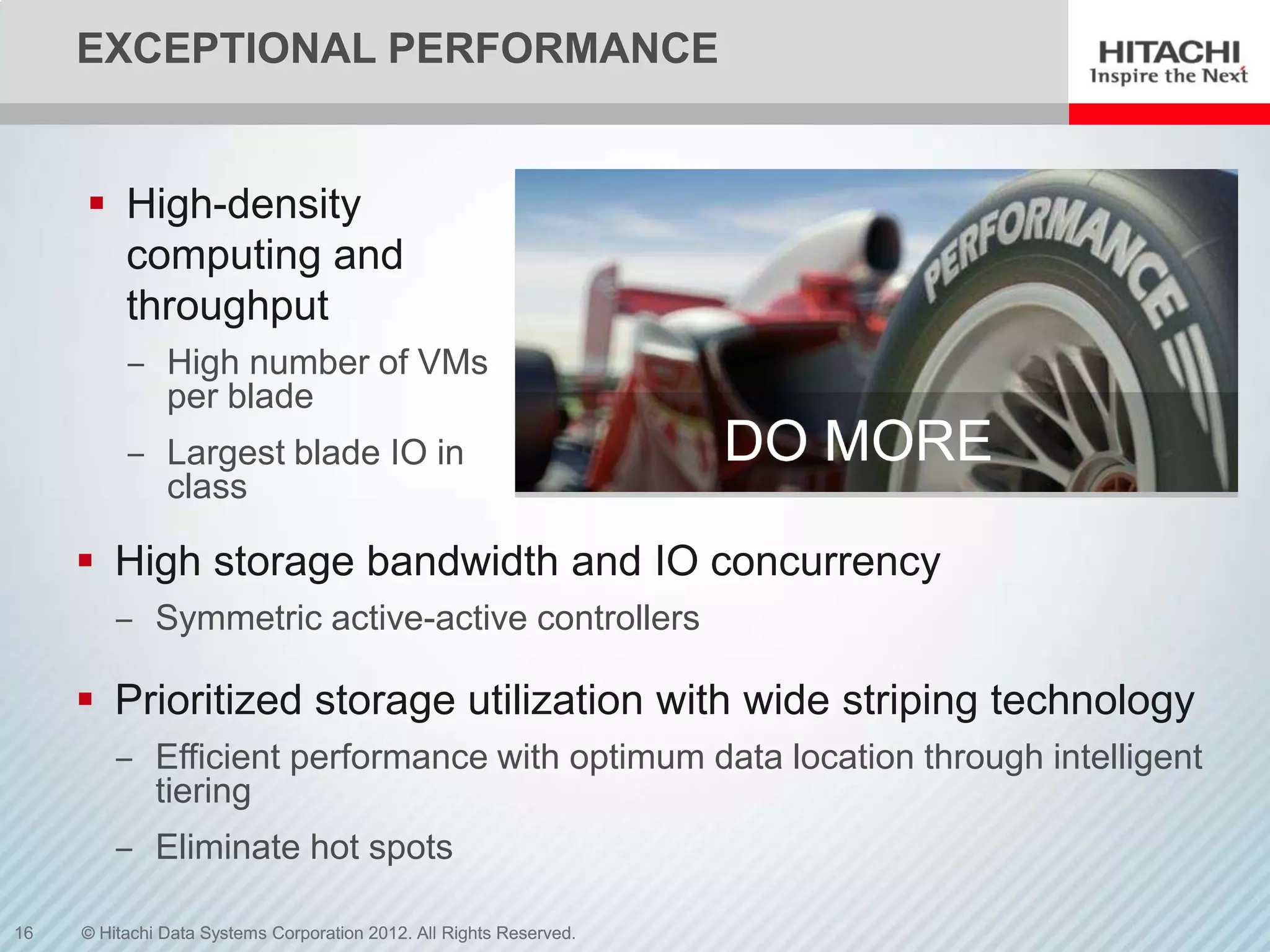 EXCEPTIONAL PERFORMANCE


      High-density
       computing and
       throughput
          ‒ High number of VMs
            per blade
          ‒ Largest blade IO in                                      DO MORE
            class

      High storage bandwidth and IO concurrency
         ‒ Symmetric active-active controllers

      Prioritized storage utilization with wide striping technology
         ‒ Efficient performance with optimum data location through intelligent
           tiering
         ‒ Eliminate hot spots

16   © Hitachi Data Systems Corporation 2012. All Rights Reserved.
 
