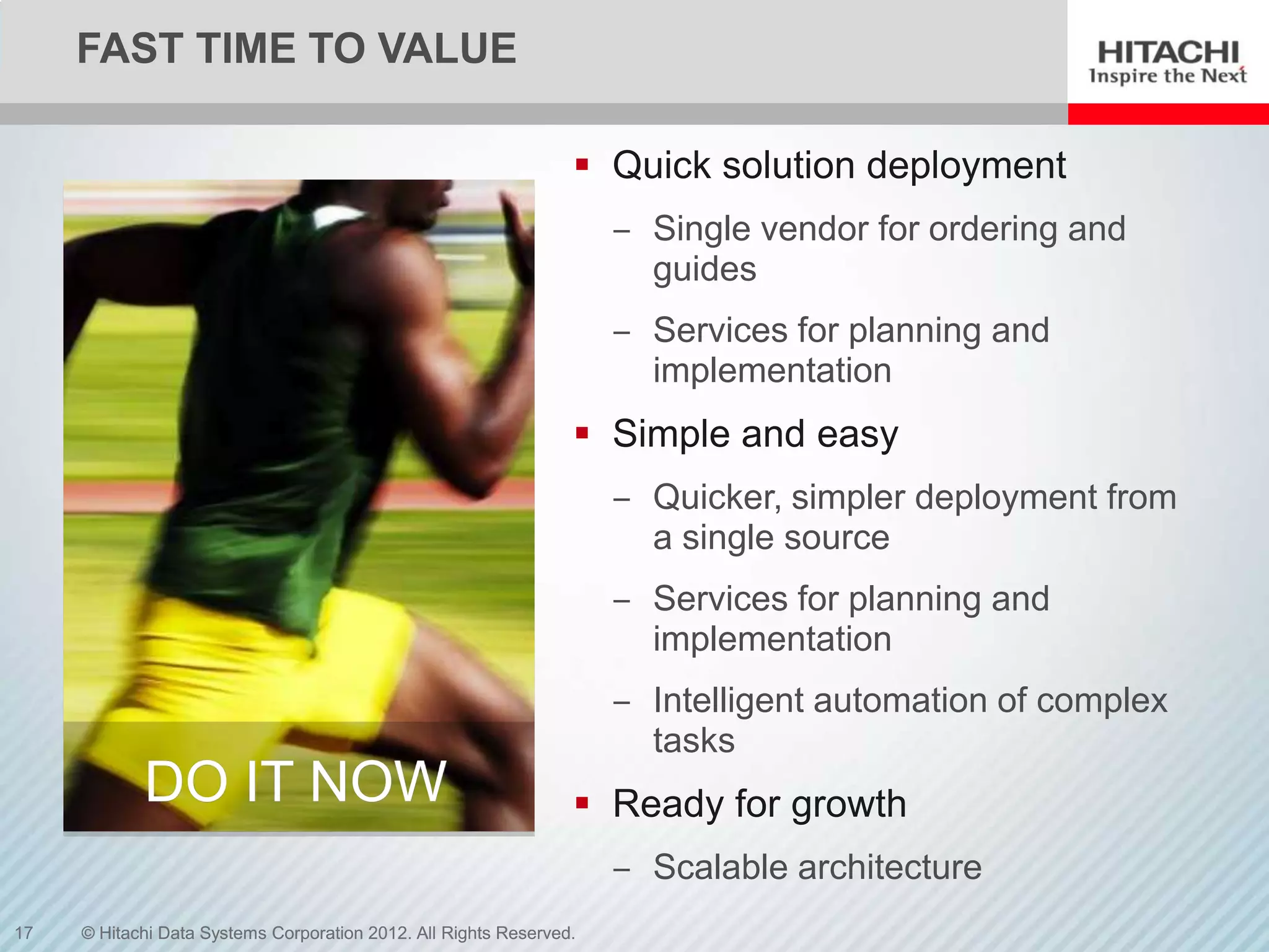 FAST TIME TO VALUE

                                                                  Quick solution deployment
                                                                     ‒ Single vendor for ordering and
                                                                       guides
                                                                     ‒ Services for planning and
                                                                       implementation
                                                                  Simple and easy
                                                                     ‒ Quicker, simpler deployment from
                                                                       a single source
                                                                     ‒ Services for planning and
                                                                       implementation
                                                                     ‒ Intelligent automation of complex
                                                                       tasks
            DO IT NOW                                             Ready for growth
                                                                     ‒ Scalable architecture
17   © Hitachi Data Systems Corporation 2012. All Rights Reserved.
 