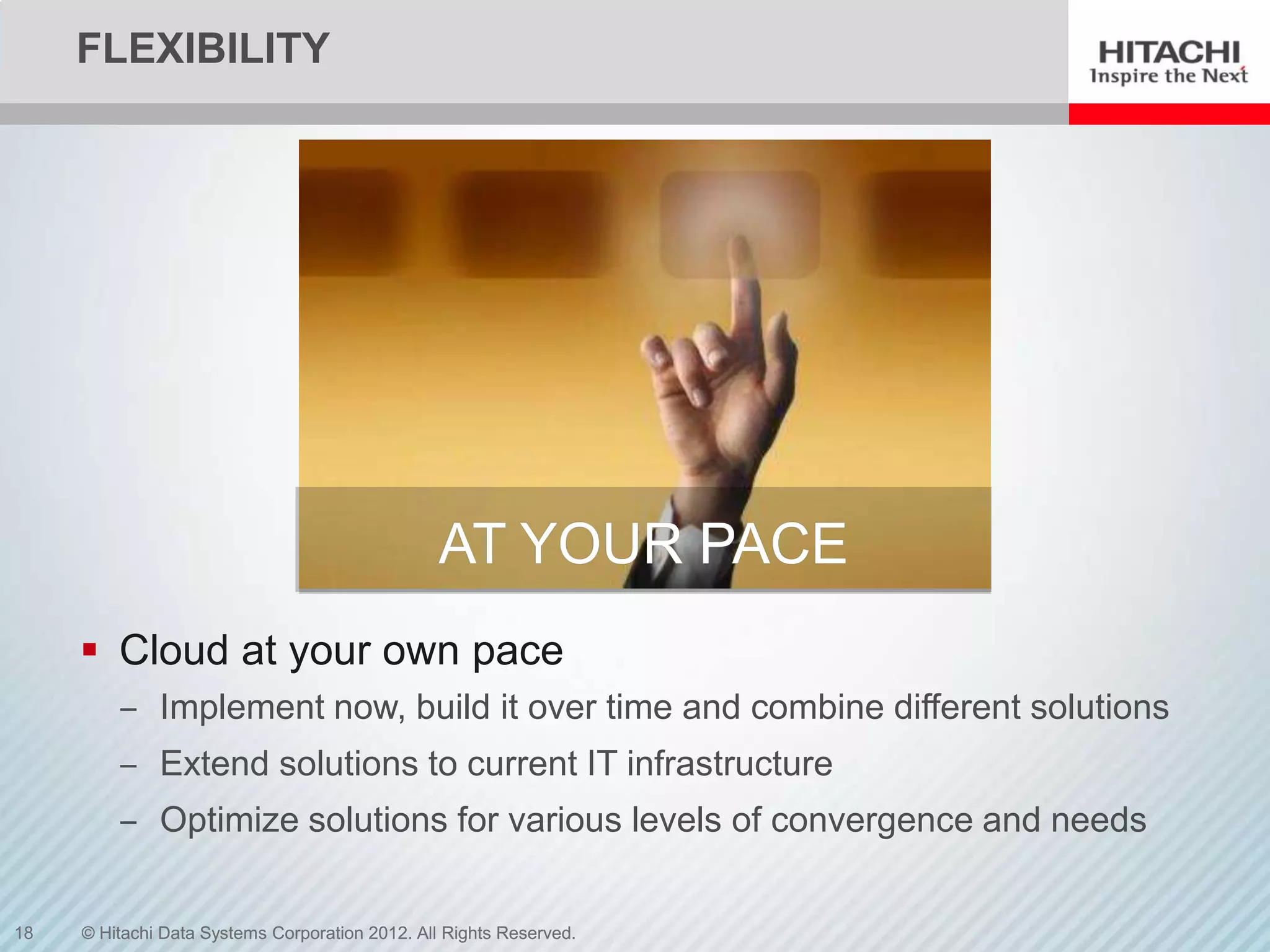 FLEXIBILITY




                                                 AT YOUR PACE
      Cloud at your own pace
         ‒ Implement now, build it over time and combine different solutions
         ‒ Extend solutions to current IT infrastructure
         ‒ Optimize solutions for various levels of convergence and needs


18   © Hitachi Data Systems Corporation 2012. All Rights Reserved.
 