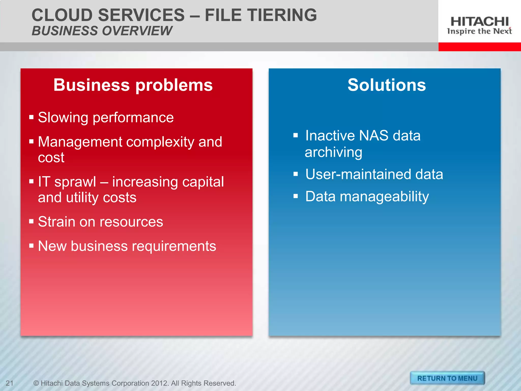 CLOUD SERVICES – FILE TIERING
     BUSINESS OVERVIEW



          Business problems                                                  Solutions
      Slowing performance
      Management complexity and                                      Inactive NAS data
       cost                                                            archiving
                                                                      User-maintained data
      IT sprawl – increasing capital
       and utility costs                                              Data manageability
      Strain on resources
      New business requirements




21   © Hitachi Data Systems Corporation 2012. All Rights Reserved.
 