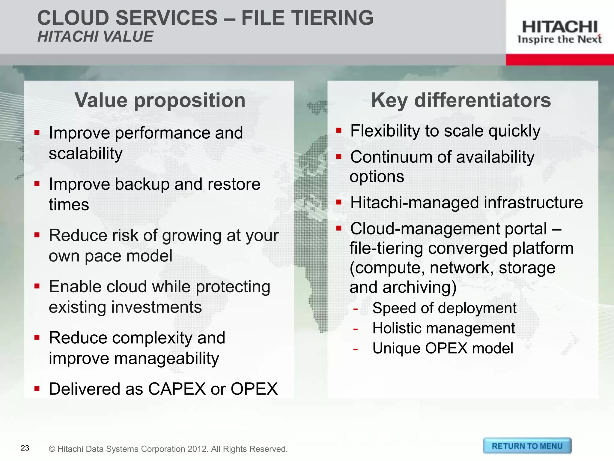 CLOUD SERVICES – FILE TIERING
        HITACHI VALUE



                Value proposition                                               Key differentiators
         Improve performance and                                           Flexibility to scale quickly
          scalability                                                       Continuum of availability
         Improve backup and restore                                         options
          times                                                             Hitachi-managed infrastructure
         Reduce risk of growing at your                                    Cloud-management portal –
          own pace model                                                     file-tiering converged platform
                                                                             (compute, network, storage
         Enable cloud while protecting                                      and archiving)
          existing investments                                               - Speed of deployment
                                                                             - Holistic management
         Reduce complexity and
                                                                             - Unique OPEX model
          improve manageability
         Delivered as CAPEX or OPEX


23 23   © Hitachi Data Systems Corporation 2012. AllAll Rights Reserved.
          © Hitachi Data Systems Corporation 2012. Rights Reserved.
 
