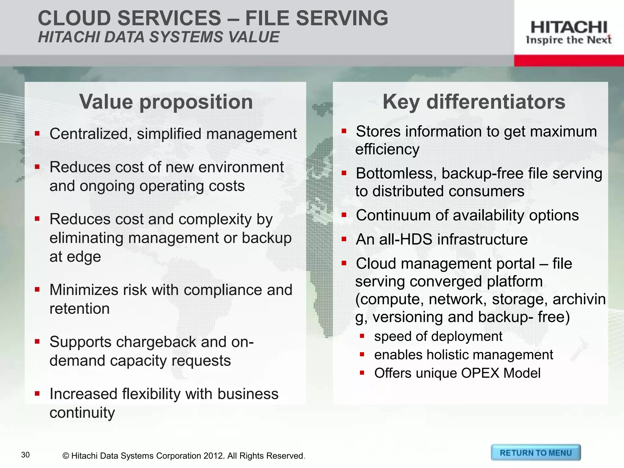 CLOUD SERVICES – FILE SERVING
        HITACHI DATA SYSTEMS VALUE



                  Value proposition                                                  Key differentiators
         Centralized, simplified management                                    Stores information to get maximum
                                                                                 efficiency
         Reduces cost of new environment                                       Bottomless, backup-free file serving
          and ongoing operating costs                                            to distributed consumers
         Reduces cost and complexity by                                        Continuum of availability options
          eliminating management or backup                                      An all-HDS infrastructure
          at edge                                                               Cloud management portal – file
                                                                                 serving converged platform
         Minimizes risk with compliance and
                                                                                 (compute, network, storage, archivin
          retention
                                                                                 g, versioning and backup- free)
         Supports chargeback and on-                                             speed of deployment
          demand capacity requests                                                enables holistic management
                                                                                  Offers unique OPEX Model
         Increased flexibility with business
          continuity

30 30    © Hitachi Data Systems Corporation 2012. 2012. All Rights Reserved.
               © Hitachi Data Systems Corporation All Rights Reserved.
 