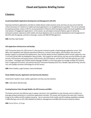 Cloud and Systems Briefing Center
Z Systems:
Accelerating Mobile Application Development and Management with APIs
Exposing mainframe applications and data to mobile devices makes business sense, but how can you ensure that the
critical connection of z Systems to mobile and cloud applications is as straightforward as possible? This can be achieved
by exposing existing z assets as APIs for accessing Systems of Record, while leveraging mobile and cloud capabilities with
new Systems of Engagement applications. In this session, we will explore enterprise Node.js apps for delivering
enhanced customer experience (with mobile and cloud adoption), how to accelerate development and management of
SoE APIs with StrongLoop, and how to leverage z assets with IBM API Management.
SME: Asit Dan, Kyle Charlet
CICS Application Infrastructure and DevOps
CICS Transaction Server for z/OS version 5 is the premier enterprise-grade, mixed-language application server. CICS
offers new capabilities that optimize operational efficiency, increase service agility, and introduce new cloud and
DevOps support to automate CICS deployments. Dive into the details of these capabilities which include support for Java
7 or 8 and a 64-bit JVM, the WebSphere Liberty Profile, CICS support for web services and new security facilities for web
services, CICS business and system events, z/OS Connect, the CICS Explorer, and the CICS Tools that optimize your CICS
eco-system. Investigate why CICSPlex System Manager (CPSM) is a must have option to manage multiple CICS systems
from a single point of control, and examine the CICS Transaction Gateway (CICS TG), a flexible, high-performing, security-
rich, and scalable connector technology for all CICS servers.
SME: Steve Fowlkes, Leigh Compton, Steve Zemblowski
Cloud, Mobile Security, Application and SaaS Security Solutions
Understand z Systems cloud, mobile, application and Saas security solutions.
SME: J Alyn Ward, Bob Kennedy
Creating Business Value through Mobile, the API Economy and IBM z
The fastest and most cost effective way to expose a business’ core capabilities to new channels such as mobile is to
leverage existing investments in mainframe applications and data. This session will introduce the value that z Systems
brings to the mobile and API enabled enterprise. Get an overview of the mobile and API enabling capabilities available
in IBM offerings such as CICS, IMS, MobileFirst Platform, Management and IBM z/OS Connect Enterprise Edition.
SME: Daniel Wilson, Al Grega
 