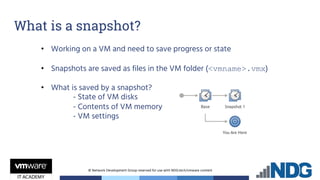© Network Development Group reserved for use with NDG.tech/vmware content
• Working on a VM and need to save progress or state
• Snapshots are saved as files in the VM folder (<vmname>.vmx)
• What is saved by a snapshot?
- State of VM disks
- Contents of VM memory
- VM settings
What is a snapshot?
 