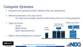 © Network Development Group reserved for use with NDG.tech/vmware content
• Hardware and operating system software that runs applications
• Difference between a PC and a server
- PCs have user-friendly interface while servers focus on running programs
• Types of servers:
- Tower
- Blade server
- Rack-mounted server
• What is the architecture of a server?
Compute Systems
 