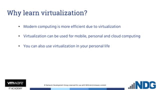 © Network Development Group reserved for use with NDG.tech/vmware content
Why learn virtualization?
• Modern computing is more efficient due to virtualization
• Virtualization can be used for mobile, personal and cloud computing
• You can also use virtualization in your personal life
 