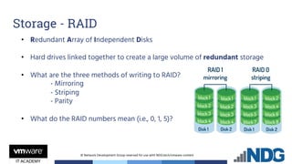 © Network Development Group reserved for use with NDG.tech/vmware content
• Redundant Array of Independent Disks
• Hard drives linked together to create a large volume of redundant storage
• What are the three methods of writing to RAID?
- Mirroring
- Striping
- Parity
• What do the RAID numbers mean (i.e., 0, 1, 5)?
Storage - RAID
 