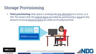 © Network Development Group reserved for use with NDG.tech/vmware content
• Thick provisioning: Disk space is strategically pre-allocated to a server, or a
VM. This means that the logical space provided by partitioning is equal to the
amount of actual physical space set aside on the physical disk.
Storage Provisioning
 