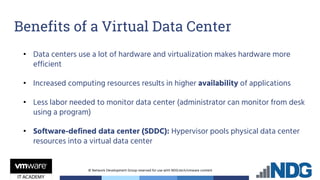 © Network Development Group reserved for use with NDG.tech/vmware content
• Data centers use a lot of hardware and virtualization makes hardware more
efficient
• Increased computing resources results in higher availability of applications
• Less labor needed to monitor data center (administrator can monitor from desk
using a program)
• Software-defined data center (SDDC): Hypervisor pools physical data center
resources into a virtual data center
Benefits of a Virtual Data Center
 