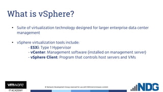 © Network Development Group reserved for use with NDG.tech/vmware content
• Suite of virtualization technology designed for larger enterprise data center
management
• vSphere virtualization tools include:
- ESXi: Type 1 Hypervisor
- vCenter: Management software (installed on management server)
- vSphere Client: Program that controls host servers and VMs
What is vSphere?
 