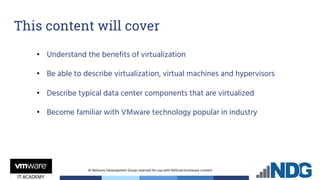 © Network Development Group reserved for use with NDG.tech/vmware content
This content will cover
• Understand the benefits of virtualization
• Be able to describe virtualization, virtual machines and hypervisors
• Describe typical data center components that are virtualized
• Become familiar with VMware technology popular in industry
 