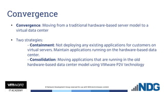 © Network Development Group reserved for use with NDG.tech/vmware content
• Convergence: Moving from a traditional hardware-based server model to a
virtual data center
• Two strategies:
- Containment: Not deploying any existing applications for customers on
virtual servers. Maintain applications running on the hardware-based data
center.
- Consolidation: Moving applications that are running in the old
hardware-based data center model using VMware P2V technology
Convergence
 
