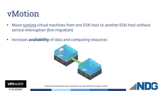 © Network Development Group reserved for use with NDG.tech/vmware content
• Move running virtual machines from one ESXi host to another ESXi host without
service interruption (live migration)
• Increases availability of data and computing resources
vMotion
 