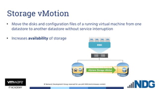 © Network Development Group reserved for use with NDG.tech/vmware content
• Move the disks and configuration files of a running virtual machine from one
datastore to another datastore without service interruption
• Increases availability of storage
Storage vMotion
 