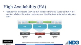 © Network Development Group reserved for use with NDG.tech/vmware content
• Pools servers (hosts) and the VMs that reside on them in a cluster so that in the
event of a failure, the virtual machines on a failed host are restarted on alternate
hosts
High Availability (HA)
 