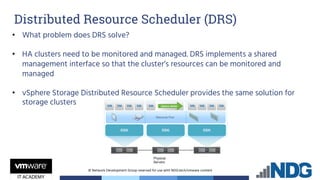 © Network Development Group reserved for use with NDG.tech/vmware content
• What problem does DRS solve?
• HA clusters need to be monitored and managed. DRS implements a shared
management interface so that the cluster’s resources can be monitored and
managed
• vSphere Storage Distributed Resource Scheduler provides the same solution for
storage clusters
Distributed Resource Scheduler (DRS)
 