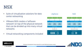 © Network Development Group reserved for use with NDG.tech/vmware content
• Suite of virtualization solutions for data
center networking
• VMware NSX creates a ‘software
network’ on top of the physical network
that can be divided up into many virtual
networks
• Virtual networking components included
NSX
 