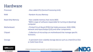 © Network Development Group reserved for use with NDG.tech/vmware content
Hardware
Processor - Also called CPU (Central Processing Unit)
RAM - Random Access Memory
Read-Only Memory - Non-volatile memory that stores BIOS
*BIOS is type of software responsible for turning on (booting)
computer
Motherboard - Printed Circuit Board (PCB) that holds processor, RAM, ROM,
network and Input/Output (I/O) and other components.
Chipset - Collection of microchips on motherboard that manage specific
functions.
Storage - A persistent (non-volatile) storage device such as a Hard Drive Disk
or Solid State Drive
 