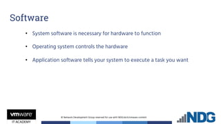 © Network Development Group reserved for use with NDG.tech/vmware content
Software
• System software is necessary for hardware to function
• Operating system controls the hardware
• Application software tells your system to execute a task you want
 