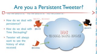 OpenSplice DDS OpenSplice DDS OpenSplice DDS OpenSplice DDS OpenSplice DD
             Are you a Persistent Tweeter?
 :: http://www.opensplice.org :: http://www.opensplice.com :: http://www.prismtech.com ::



                                          {@ocell, @oiseau}
‣ How do we deal with
  persistence?

‣ How do we deal with                       @bird                                           @ocell

  Time Decoupling?                                                                DDS
                                                                Global Data Space
‣ Tweeter will always
  want to see the
  history of what
  received                             @oiseau
 