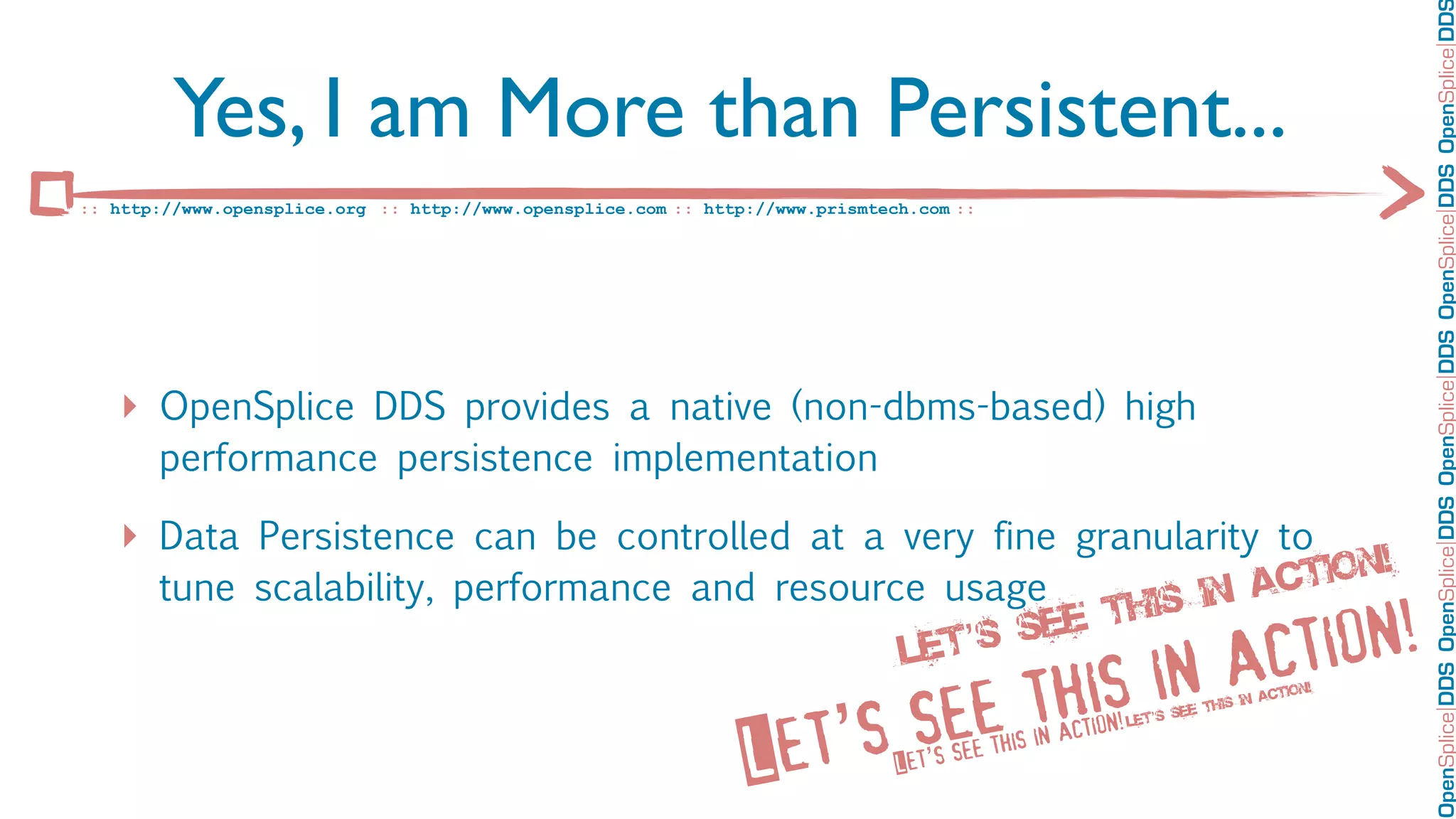OpenSplice DDS OpenSplice DDS OpenSplice DDS OpenSplice DDS OpenSplice DD
         Yes, I am More than Persistent...
:: http://www.opensplice.org :: http://www.opensplice.com :: http://www.prismtech.com ::




   ‣ OpenSplice DDS provides a native (non-dbms-based) high
       performance persistence implementation

   ‣ Data Persistence can be controlled at a very fine granularity to
       tune scalability, performance and resource usage                                                                        act ion!
                                                          ee t his in
                                                Le t’ s s
                                                                                in a ction!
                                                                       see this                                           is in
                                                                                                                                actio
                                                                                                                                      n!




                                                                  et’s
                                                                                                                        h
                                                                                                                   see t
                                                                                                        n!   Let’s
                                                                                               in actio
                                                                 L              Let’s see this
 