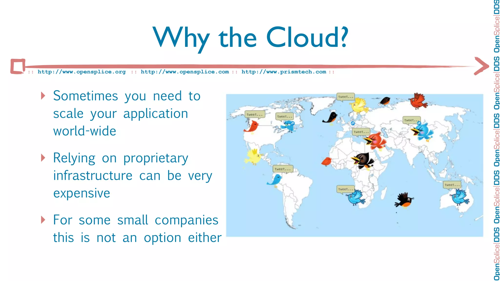OpenSplice DDS OpenSplice DDS OpenSplice DDS OpenSplice DDS OpenSplice DD
                                   Why the Cloud?
:: http://www.opensplice.org :: http://www.opensplice.com :: http://www.prismtech.com ::



   ‣ Sometimes you need to
       scale your application
       world-wide

   ‣ Relying on proprietary
       infrastructure can be very
       expensive

   ‣ For some small companies
       this is not an option either
 