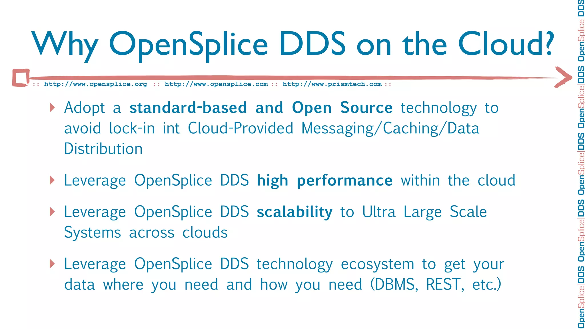 OpenSplice DDS OpenSplice DDS OpenSplice DDS OpenSplice DDS OpenSplice DD
Why OpenSplice DDS on the Cloud?
:: http://www.opensplice.org :: http://www.opensplice.com :: http://www.prismtech.com ::


   ‣ Adopt a standard-based and Open Source technology to
       avoid lock-in int Cloud-Provided Messaging/Caching/Data
       Distribution

   ‣ Leverage OpenSplice DDS high performance within the cloud
   ‣ Leverage OpenSplice DDS scalability to Ultra Large Scale
       Systems across clouds

   ‣ Leverage OpenSplice DDS technology ecosystem to get your
       data where you need and how you need (DBMS, REST, etc.)
 