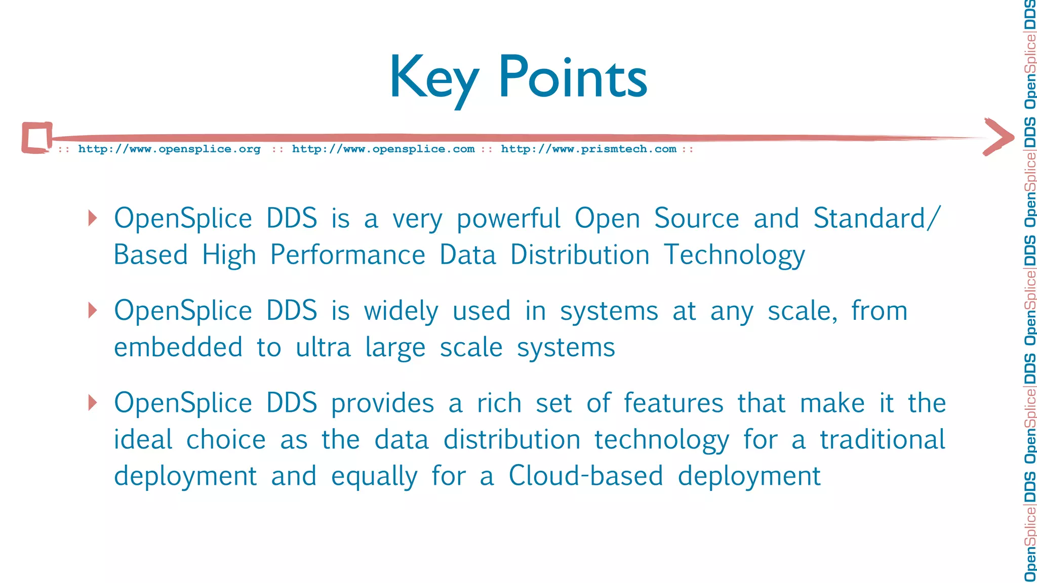 OpenSplice DDS OpenSplice DDS OpenSplice DDS OpenSplice DDS OpenSplice DD
                                             Key Points
:: http://www.opensplice.org :: http://www.opensplice.com :: http://www.prismtech.com ::




   ‣ OpenSplice DDS is a very powerful Open Source and Standard/
       Based High Performance Data Distribution Technology

   ‣ OpenSplice DDS is widely used in systems at any scale, from
       embedded to ultra large scale systems

   ‣ OpenSplice DDS provides a rich set of features that make it the
       ideal choice as the data distribution technology for a traditional
       deployment and equally for a Cloud-based deployment
 