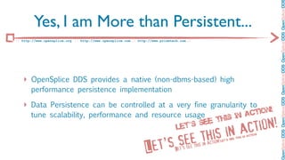 OpenSplice DDS OpenSplice DDS OpenSplice DDS OpenSplice DDS OpenSplice DD
         Yes, I am More than Persistent...
:: http://www.opensplice.org :: http://www.opensplice.com :: http://www.prismtech.com ::




   ‣ OpenSplice DDS provides a native (non-dbms-based) high
       performance persistence implementation

   ‣ Data Persistence can be controlled at a very fine granularity to
       tune scalability, performance and resource usage                                                                        act ion!
                                                          ee t his in
                                                Le t’ s s
                                                                                in a ction!
                                                                       see this                                           is in
                                                                                                                                actio
                                                                                                                                      n!




                                                                  et’s
                                                                                                                        h
                                                                                                                   see t
                                                                                                        n!   Let’s
                                                                                               in actio
                                                                 L              Let’s see this
 