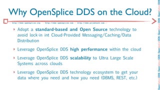 OpenSplice DDS OpenSplice DDS OpenSplice DDS OpenSplice DDS OpenSplice DD
Why OpenSplice DDS on the Cloud?
:: http://www.opensplice.org :: http://www.opensplice.com :: http://www.prismtech.com ::


   ‣ Adopt a standard-based and Open Source technology to
       avoid lock-in int Cloud-Provided Messaging/Caching/Data
       Distribution

   ‣ Leverage OpenSplice DDS high performance within the cloud
   ‣ Leverage OpenSplice DDS scalability to Ultra Large Scale
       Systems across clouds

   ‣ Leverage OpenSplice DDS technology ecosystem to get your
       data where you need and how you need (DBMS, REST, etc.)
 