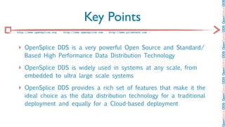 OpenSplice DDS OpenSplice DDS OpenSplice DDS OpenSplice DDS OpenSplice DD
                                             Key Points
:: http://www.opensplice.org :: http://www.opensplice.com :: http://www.prismtech.com ::




   ‣ OpenSplice DDS is a very powerful Open Source and Standard/
       Based High Performance Data Distribution Technology

   ‣ OpenSplice DDS is widely used in systems at any scale, from
       embedded to ultra large scale systems

   ‣ OpenSplice DDS provides a rich set of features that make it the
       ideal choice as the data distribution technology for a traditional
       deployment and equally for a Cloud-based deployment
 