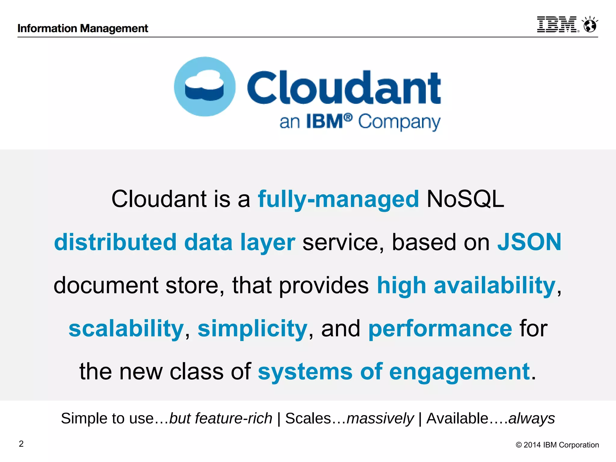 Cloudant is a fully-managed NoSQL 
distributed data layer service, based on JSON 
document store, that provides high availability, 
scalability, simplicity, and performance for 
the new class of systems of engagement. 
Simple to use…but feature-rich | Scales…massively | Available….always 
2 © 2014 IBM Corporation 
 
