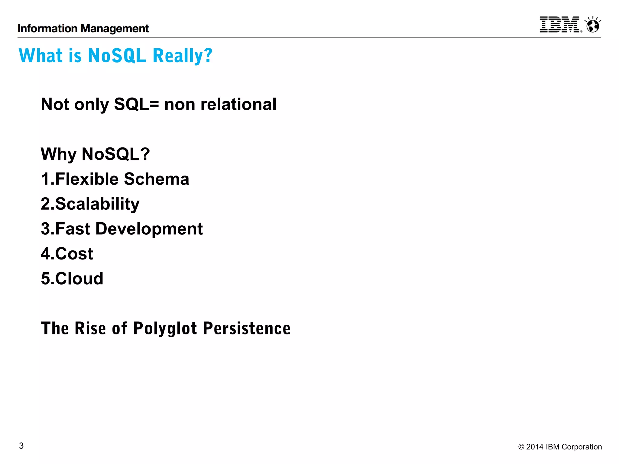 What is NoSQL Really? 
Not only SQL= non relational 
Why NoSQL? 
1.Flexible Schema 
2.Scalability 
3.Fast Development 
4.Cost 
5.Cloud 
The Rise of Polyglot Persistence 
3 © 2014 IBM Corporation 
 