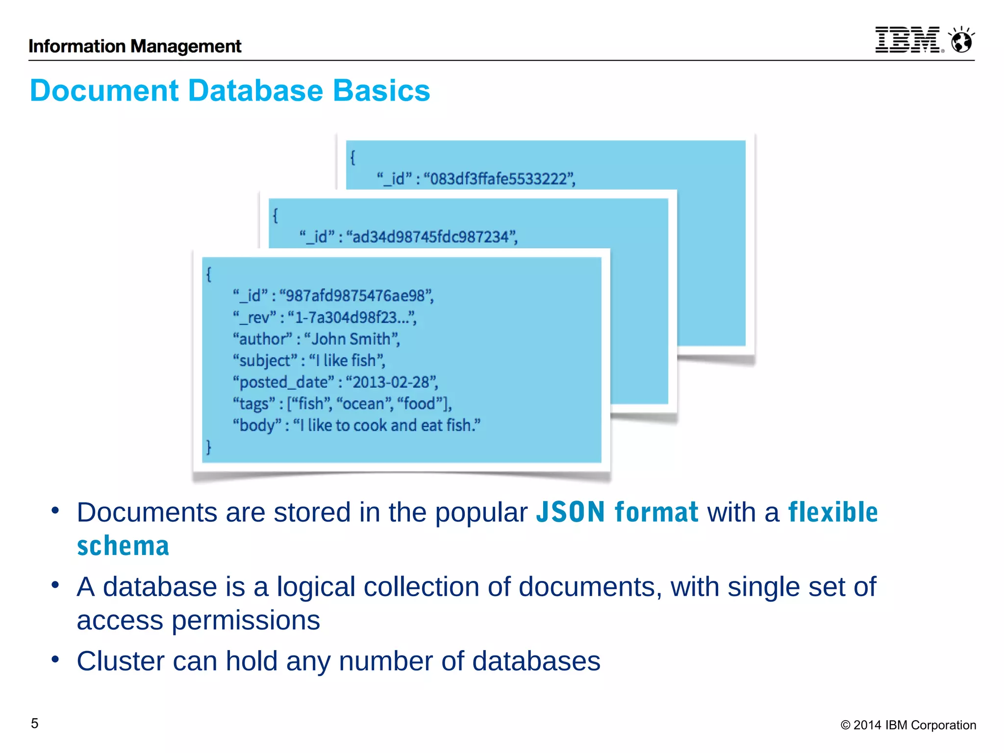 Document Database Basics 
• Documents are stored in the popular JSON format with a flexible 
schema 
• A database is a logical collection of documents, with single set of 
access permissions 
• Cluster can hold any number of databases 
5 © 2014 IBM Corporation 
 