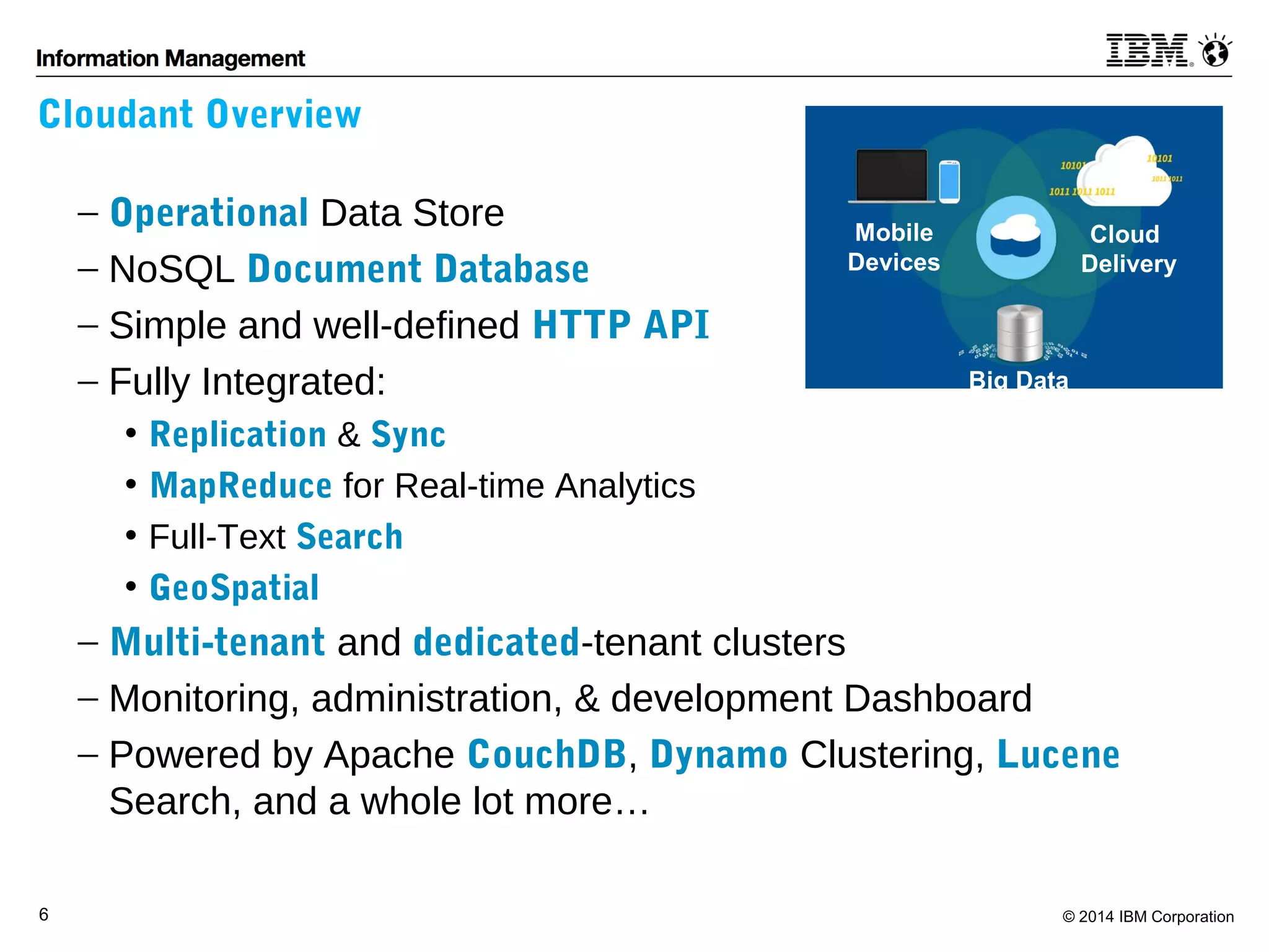 Cloudant Overview 
- Operational Data Store 
- NoSQL Document Database 
- Simple and well-defined HTTP API 
- Fully Integrated: 
Mobile 
Devices 
Big Data 
Cloud 
Delivery 
• Replication & Sync 
• MapReduce for Real-time Analytics 
• Full-Text Search 
• GeoSpatial 
- Multi-tenant and dedicated-tenant clusters 
- Monitoring, administration, & development Dashboard 
- Powered by Apache CouchDB, Dynamo Clustering, Lucene 
Search, and a whole lot more… 
6 © 2014 IBM Corporation 
 