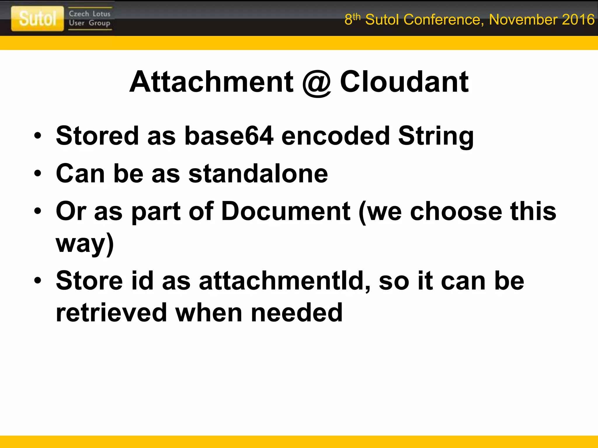 8th Sutol Conference, November 2016
Attachment @ Cloudant
• Stored as base64 encoded String
• Can be as standalone
• Or as part of Document (we choose this
way)
• Store id as attachmentId, so it can be
retrieved when needed
 