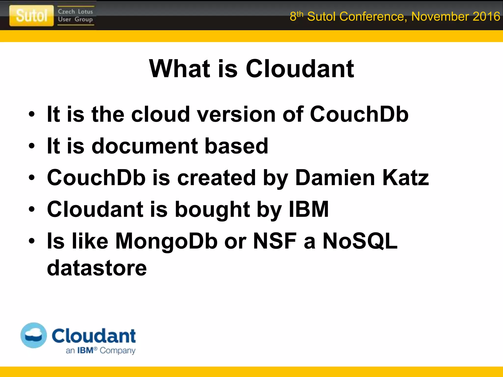 8th Sutol Conference, November 2016
What is Cloudant
• It is the cloud version of CouchDb
• It is document based
• CouchDb is created by Damien Katz
• Cloudant is bought by IBM
• Is like MongoDb or NSF a NoSQL
datastore
 