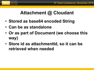 8th Sutol Conference, November 2016
Attachment @ Cloudant
• Stored as base64 encoded String
• Can be as standalone
• Or as part of Document (we choose this
way)
• Store id as attachmentId, so it can be
retrieved when needed
 