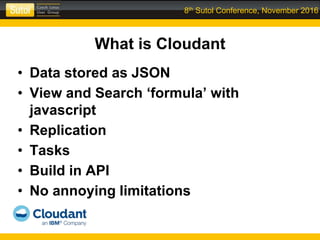8th Sutol Conference, November 2016
What is Cloudant
• Data stored as JSON
• View and Search ‘formula’ with
javascript
• Replication
• Tasks
• Build in API
• No annoying limitations
 