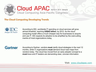 The Cloud Computing Developing Trends



               According to IDC, worldwide IT spending on cloud services will grow
               almost threefold, reaching US$42 billion, by 2012. As the cloud
               computing model offers a much cheaper way for businesses to acquire
               and use IT, IDC expects its adoption to be amplified by the cost-cutting
               mantra of most organizations today.



               According to Gartner, vendors must clarify cloud strategies in the next 12
               months, while IT organizations must demand cloud road maps from
               vendors today. The cloud has moved from an early adopter concept to a
               must-have and IT leaders are demanding clear, concise information.



                                                                   Visit www.cloudapac.com
 