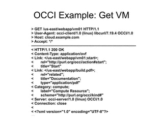 OCCI Example: Get VM
> GET /us-east/webapp/vm01 HTTP/1.1
> User-Agent: occi-client/1.0 (linux) libcurl/7.19.4 OCCI/1.0
> Host: cloud.example.com
> Accept: */*
-------------------------------------------------------------------------------------
< HTTP/1.1 200 OK
< Content-Type: application/ovf
< Link: </us-east/webapp/vm01;start>;
<       rel="http://purl.org/occi/action#start";
<       title="Start"
< Link: </us-east/webapp/build.pdf>;
<       rel="related";
<       title="Documentation";
<       type="application/pdf"
< Category: compute;
<       label="Compute Resource";
<       scheme="http://purl.org/occi/kind#"
< Server: occi-server/1.0 (linux) OCCI/1.0
< Connection: close
<
< <?xml version="1.0" encoding="UTF-8"?>
...
 