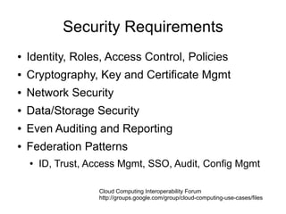 Security Requirements
●   Identity, Roles, Access Control, Policies
●   Cryptography, Key and Certificate Mgmt
●   Network Security
●   Data/Storage Security
●   Even Auditing and Reporting
●   Federation Patterns
    ●   ID, Trust, Access Mgmt, SSO, Audit, Config Mgmt

                    Cloud Computing Interoperability Forum
                    http://groups.google.com/group/cloud-computing-use-cases/files
 